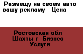 Размещу на своем авто вашу рекламу › Цена ­ 999 - Ростовская обл., Шахты г. Бизнес » Услуги   . Ростовская обл.